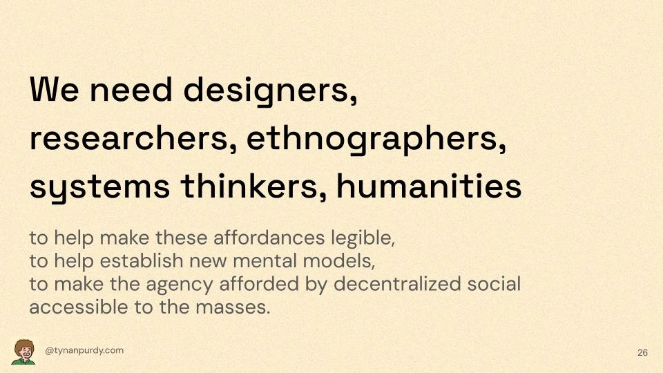 We need designers, researchers, ethnographers, systems thinkers, humanities
to help make these affordances legible,
to help establish new mental models,
to make the agency afforded by decentralized social accessible to the masses.
