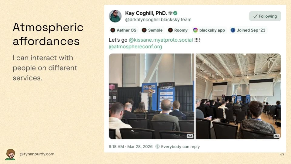 Atmospheric affordances
I can interact with people on different services.

[Embedded Bluesky post]
Kay Coghill, PhD. [Blacksky icon]
@drkalyncoghill.blacksky.team
Let's go @kissane.myatproto.social !!!!
@atmosphereconf.org
[2 photos of Erin Kissane's talk]