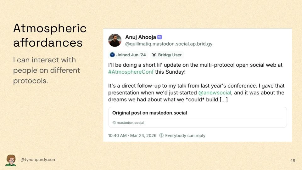 Atmospheric affordances
I can interact with people on different protocols.

[Embedded Bluesky(?) post]
Anuj Ahooja [Fediverse logo]
@quillmatiq.mastodon.social.ap.brid.gy
I'll be doing a short lil' update on the multi-protocol open social web at #AtmosphereConf this Sunday!
It's a direct follow-up to my talk from last year's conference. I gave that presentation when we'd just started @anew.social, and it was about the dreams we had about what we *could* build [...]
Original post on mastodon.social