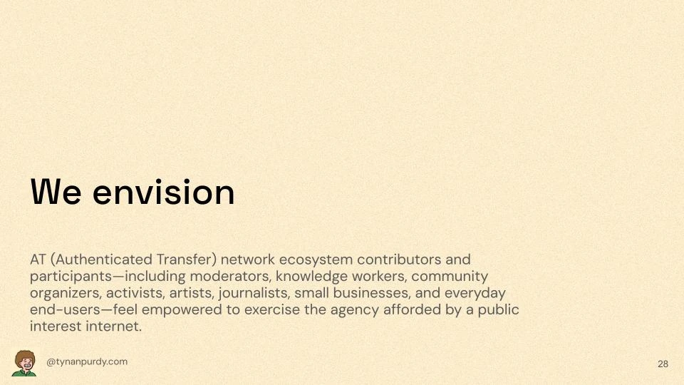 We envision 
AT (Authenticated Transfer) network ecosystem contributors and participants—including moderators, knowledge workers, community organizers, activists, artists, journalists, small businesses, and everyday end-users—feel empowered to exercise the agency afforded by a public interest internet.
