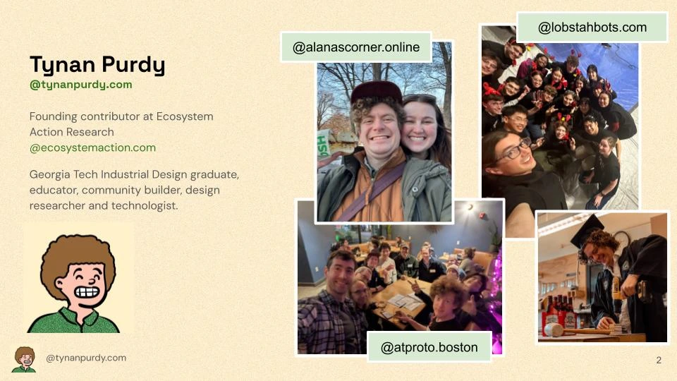 Tynan Purdy
@tynanpurdy.com
Founding contributor at Ecosystem Action Research @ecosystemaction.com
Georgia Tech Industrial Design graduate, educator, community builder, design researcher and technologist.

[Pictured: @alanascorner.online and Tynan selfie]
[Pictured: @lobstahbots.com team selfie]
[Pictured: @atproto.boston selfie at our first brewery meetup of 10+ people]
[Pictured: Tynan in his Georgia Tech graduation robes playing with a hand drill and nearby Budweiser]
