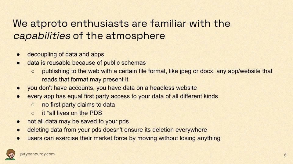 We atproto enthusiasts are familiar with the capabilities of the atmosphere

decoupling of data and apps
data is reusable because of public schemas
publishing to the web with a certain file format, like jpeg or docx. any app/website that reads that format may present it
you don't have accounts, you have data on a headless website
every app has equal first party access to your data of all different kinds
no first party claims to data
it *all lives on the PDS
not all data may be saved to your pds
deleting data from your pds doesn't ensure its deletion everywhere
users can exercise their market force by moving without losing anything