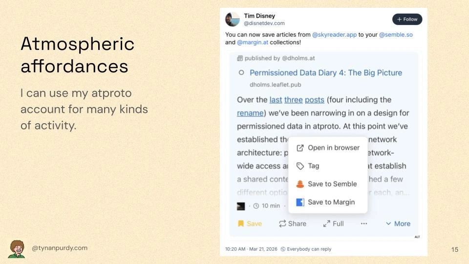 Atmospheric affordances
I can use my atproto account for many kinds of activity.

[Bluesky post]
Tim Disney
@disnetdev.com
You can now save articles from @skyreader.app to your @semble.so and @magin.at collections!
[embedded screenshot of a menu in Skyreader with buttons to save to Semble and Margin]